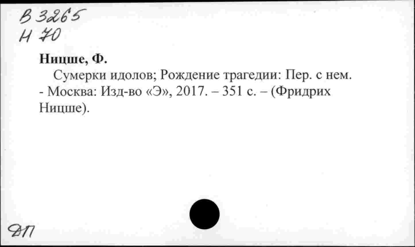 ﻿Ззлб'Г
ММ
Ницше, Ф.
Сумерки идолов; Рождение трагедии: Пер. с нем.
- Москва: Изд-во «Э», 2017.-351 с. - (Фридрих Ницше).